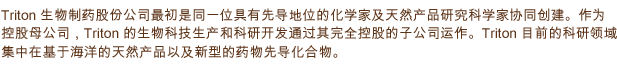 Triton 生物制药股份公司最初是同一位具有先导地位的化学家及天然产品研究科学家协同创建。作为控股母公司，Triton的生物科技生产和科研开发通过其完全控股的子公司运作，它们分别是 Triton 生物制药有限责任公司和 Triton 生物制药ICC 有限公司。Triton 目前的科研领域集中在基于海洋的天然产品以及新型的药物先导化合物。
