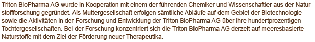 Triton BioPharma LLC AG wurde in Kooperation mit einem der führenden Chemiker und Wissenschaftler aus der Naturstoffforschung gegründet. Als Muttergesellschaft erfolgen sämtliche Abläufe auf dem Gebiet der Biotechnologie sowie die Aktivitäten in der Forschung und Entwicklung der Triton BioPharma LLC AG über ihre hundertprozentigen Tochtergesellschaften Triton BioPharma LLC LLC und Triton BioPharma LLC ICC Limited.  Bei Forschung konzentriert sich die Triton BioPharma LLC AG derzeit auf meeresbasierte Naturstoffe mit dem Ziel der Förderung neuer Therapeutika.  
