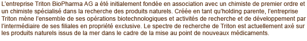 L’entreprise Triton BioPharma LLC AG a été initialement fondée en association avec un chimiste de premier ordre et un chimiste spécialisé dans la recherche des produits naturels. Créée en tant qu’holding parente, l’entreprise Triton mène l’ensemble de ses opérations biotechnologiques et activités de recherche et de développement par l’intermédiaire de ses filiales en propriété exclusive, Triton BioPharma LLC LLC et Triton BioPharma LLC ICC Limited. Le spectre de recherche de Triton est actuellement axé sur les produits naturels issus de la mer dans le cadre de la mise au point de nouveaux médicaments.