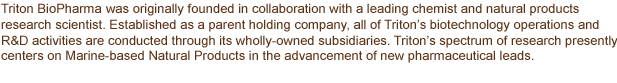 Triton BioPharma LLC AG was originally founded in collaboration with a leading chemist and natural products research scientist.  Established as a parent holding company, all of Triton’s biotechnology operations and R&D activities are conducted through its wholly-owned subsidiaries, Triton BioPharma LLC LLC and Triton BioPharma LLC ICC Limited.  Triton’s spectrum of research presently centers on Marine-based Natural Products in the advancement of new pharmaceutical leads.